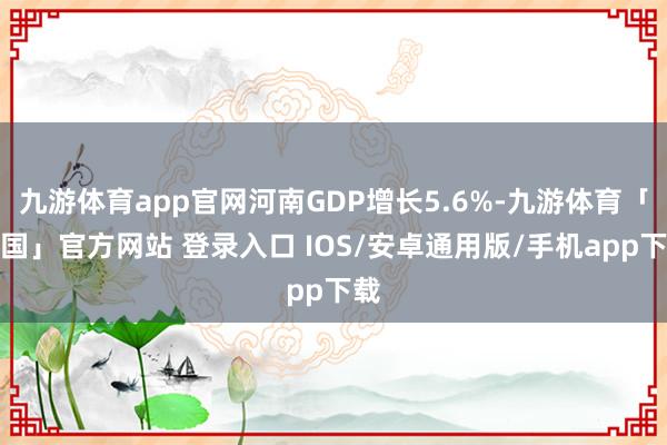 九游体育app官网河南GDP增长5.6%-九游体育「中国」官方网站 登录入口 IOS/安卓通用版/手机app下载