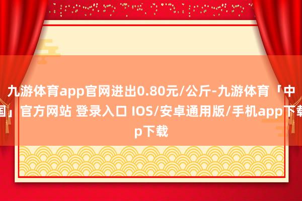 九游体育app官网进出0.80元/公斤-九游体育「中国」官方网站 登录入口 IOS/安卓通用版/手机app下载