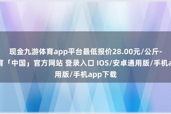 现金九游体育app平台最低报价28.00元/公斤-九游体育「中国」官方网站 登录入口 IOS/安卓通用版/手机app下载
