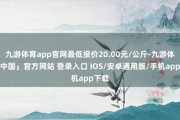 九游体育app官网最低报价20.00元/公斤-九游体育「中国」官方网站 登录入口 IOS/安卓通用版/手机app下载