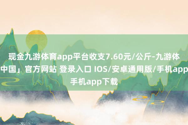 现金九游体育app平台收支7.60元/公斤-九游体育「中国」官方网站 登录入口 IOS/安卓通用版/手机app下载