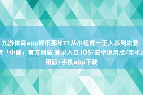 九游体育app娱乐那年T1从小组赛一王人杀到决赛-九游体育「中国」官方网站 登录入口 IOS/安卓通用版/手机app下载