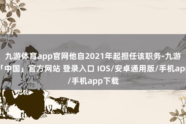 九游体育app官网他自2021年起担任该职务-九游体育「中国」官方网站 登录入口 IOS/安卓通用版/手机app下载