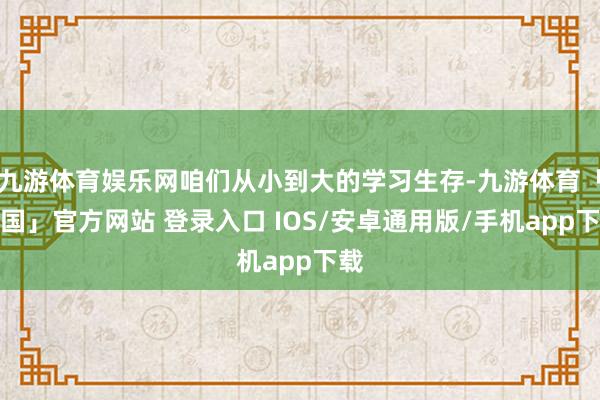 九游体育娱乐网咱们从小到大的学习生存-九游体育「中国」官方网站 登录入口 IOS/安卓通用版/手机app下载