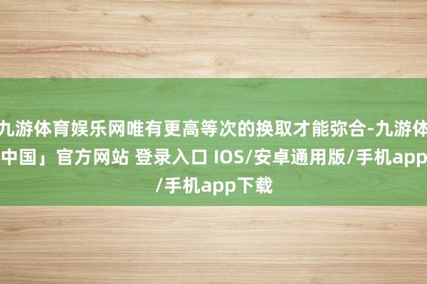 九游体育娱乐网唯有更高等次的换取才能弥合-九游体育「中国」官方网站 登录入口 IOS/安卓通用版/手机app下载