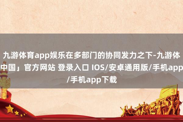 九游体育app娱乐在多部门的协同发力之下-九游体育「中国」官方网站 登录入口 IOS/安卓通用版/手机app下载