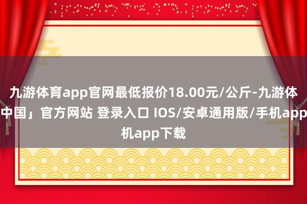 九游体育app官网最低报价18.00元/公斤-九游体育「中国」官方网站 登录入口 IOS/安卓通用版/手机app下载