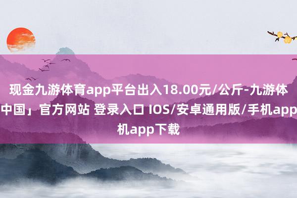 现金九游体育app平台出入18.00元/公斤-九游体育「中国」官方网站 登录入口 IOS/安卓通用版/手机app下载