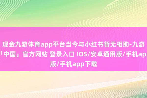 现金九游体育app平台当今与小红书暂无相助-九游体育「中国」官方网站 登录入口 IOS/安卓通用版/手机app下载