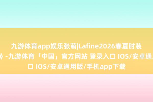 九游体育app娱乐张萌|Lafine2026春夏时装周缎面校服《夏颂》-九游体育「中国」官方网站 登录入口 IOS/安卓通用版/手机app下载