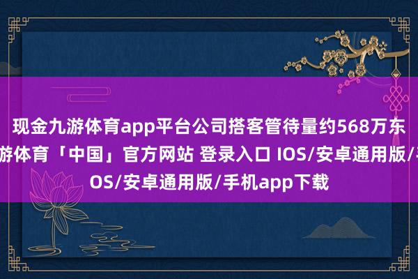 现金九游体育app平台公司搭客管待量约568万东说念主次-九游体育「中国」官方网站 登录入口 IOS/安卓通用版/手机app下载