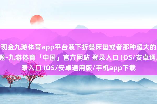 现金九游体育app平台装下折叠床垫或者那种超大的车顶帐篷包齐没问题-九游体育「中国」官方网站 登录入口 IOS/安卓通用版/手机app下载