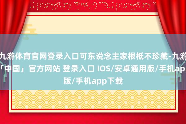 九游体育官网登录入口可东说念主家根柢不珍藏-九游体育「中国」官方网站 登录入口 IOS/安卓通用版/手机app下载