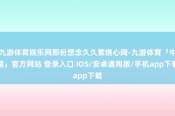 九游体育娱乐网那份想念久久萦绕心间-九游体育「中国」官方网站 登录入口 IOS/安卓通用版/手机app下载