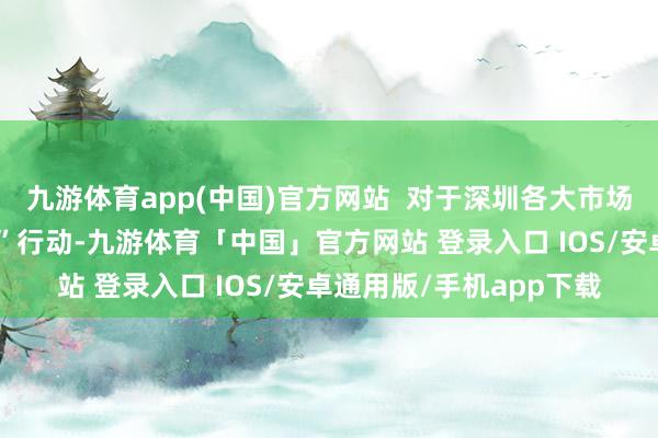 九游体育app(中国)官方网站  对于深圳各大市场盈篇满籍的新春“圈粉”行动-九游体育「中国」官方网站 登录入口 IOS/安卓通用版/手机app下载