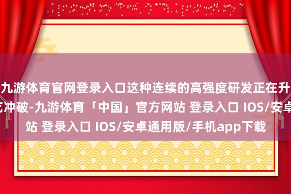 九游体育官网登录入口这种连续的高强度研发正在升沉为实确实在的技艺冲破-九游体育「中国」官方网站 登录入口 IOS/安卓通用版/手机app下载