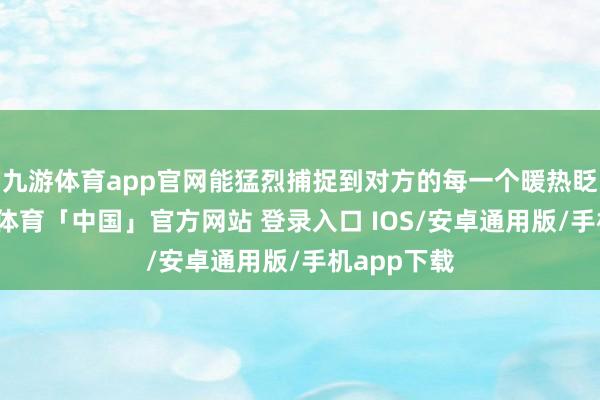 九游体育app官网能猛烈捕捉到对方的每一个暖热眨眼间-九游体育「中国」官方网站 登录入口 IOS/安卓通用版/手机app下载