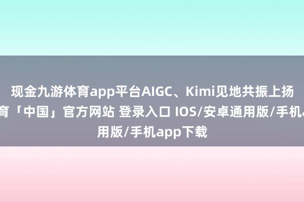 现金九游体育app平台AIGC、Kimi见地共振上扬-九游体育「中国」官方网站 登录入口 IOS/安卓通用版/手机app下载