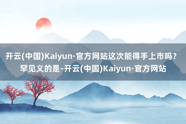 开云(中国)Kaiyun·官方网站这次能得手上市吗? 罕见义的是-开云(中国)Kaiyun·官方网