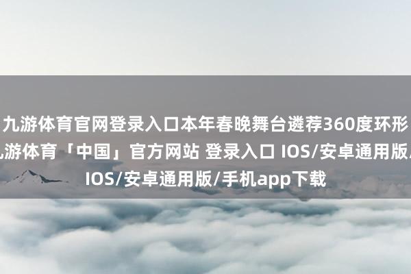 九游体育官网登录入口本年春晚舞台遴荐360度环形屏盘算推算-九游体育「中国」官方网站 登录入口 IOS/安卓通用版/手机app下载