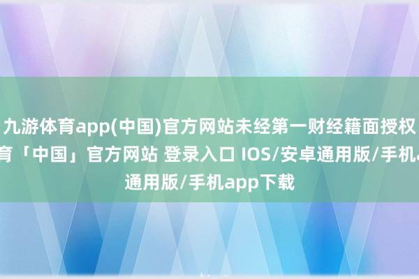 九游体育app(中国)官方网站未经第一财经籍面授权-九游体育「中国」官方网站 登录入口 IOS/安卓通用版/手机app下载