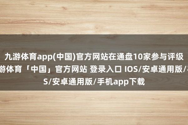 九游体育app(中国)官方网站在通盘10家参与评级的机构中-九游体育「中国」官方网站 登录入口 IOS/安卓通用版/手机app下载