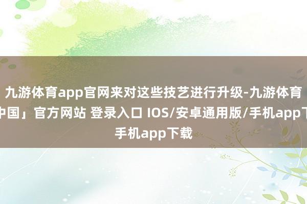 九游体育app官网来对这些技艺进行升级-九游体育「中国」官方网站 登录入口 IOS/安卓通用版/手机app下载