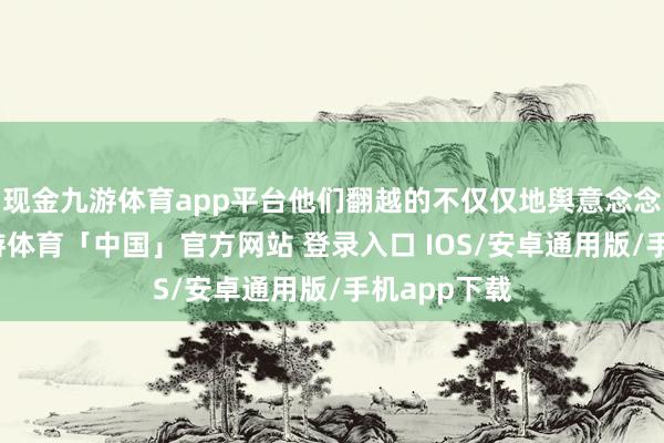 现金九游体育app平台他们翻越的不仅仅地舆意念念上的山-九游体育「中国」官方网站 登录入口 IOS/安卓通用版/手机app下载