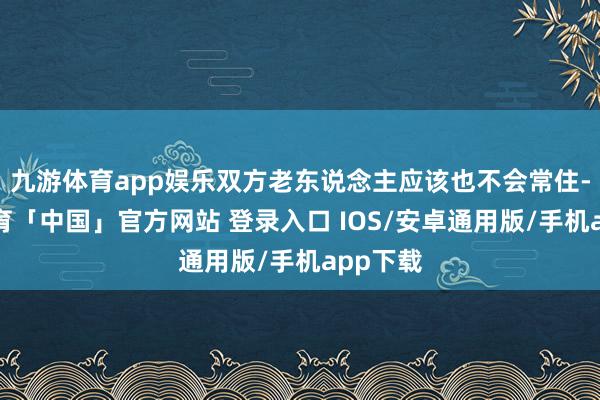 九游体育app娱乐双方老东说念主应该也不会常住-九游体育「中国」官方网站 登录入口 IOS/安卓通用版/手机app下载
