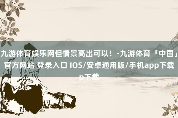 九游体育娱乐网但情景高出可以!-九游体育「中国」官方网站 登录入口 IOS/安卓通用版/手机app下载