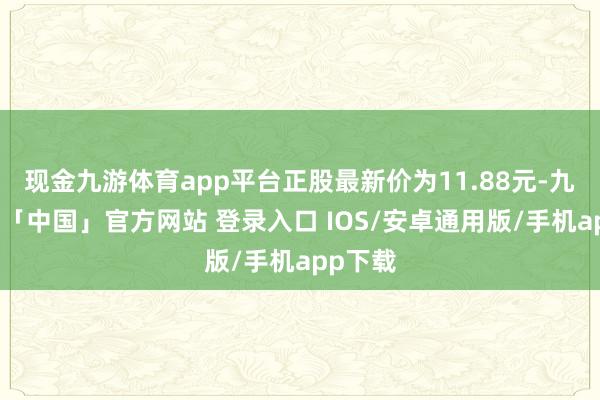 现金九游体育app平台正股最新价为11.88元-九游体育「中国」官方网站 登录入口 IOS/安卓通用版/手机app下载