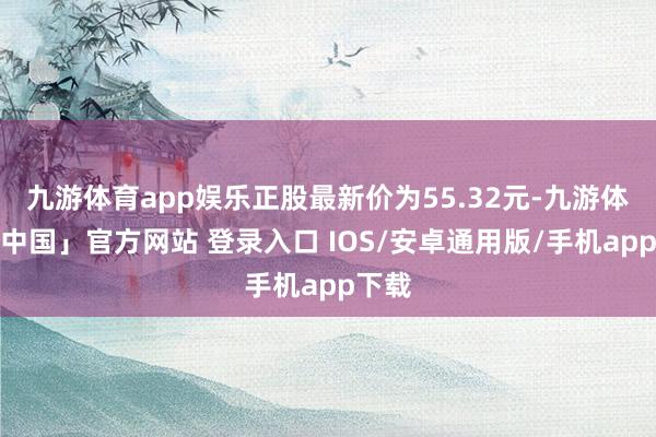 九游体育app娱乐正股最新价为55.32元-九游体育「中国」官方网站 登录入口 IOS/安卓通用版/手机app下载