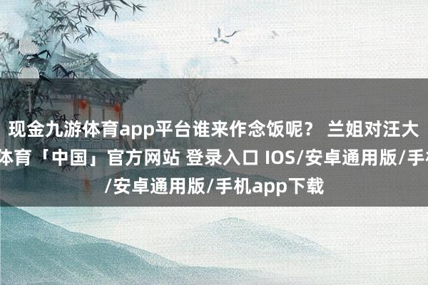 现金九游体育app平台谁来作念饭呢? 兰姐对汪大爷说-九游体育「中国」官方网站 登录入口 IOS/安卓通用版/手机app下载