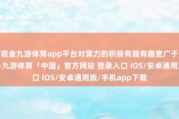 现金九游体育app平台对算力的积极有趣有趣宽广于优化带来的通缩-九游体育「中国」官方网站 登录入口 IOS/安卓通用版/手机app下载