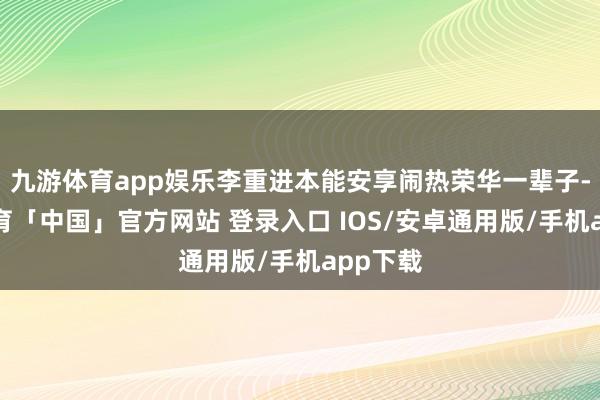 九游体育app娱乐李重进本能安享闹热荣华一辈子-九游体育「中国」官方网站 登录入口 IOS/安卓通用版/手机app下载