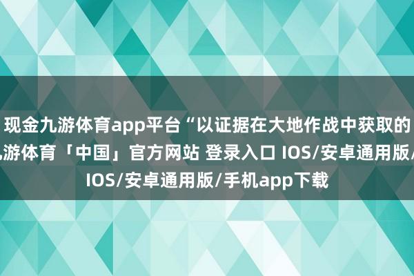 现金九游体育app平台“以证据在大地作战中获取的得手效果”-九游体育「中国」官方网站 登录入口 IOS/安卓通用版/手机app下载