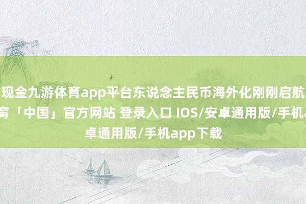现金九游体育app平台东说念主民币海外化刚刚启航-九游体育「中国」官方网站 登录入口 IOS/安卓通用版/手机app下载