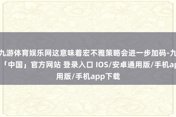九游体育娱乐网这意味着宏不雅策略会进一步加码-九游体育「中国」官方网站 登录入口 IOS/安卓通用版/手机app下载