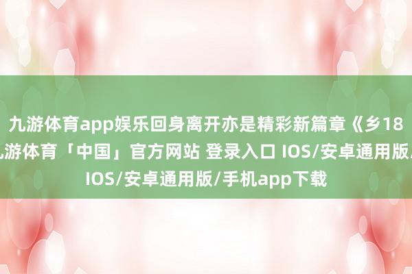 九游体育app娱乐回身离开亦是精彩新篇章《乡18》播到半截-九游体育「中国」官方网站 登录入口 IOS/安卓通用版/手机app下载