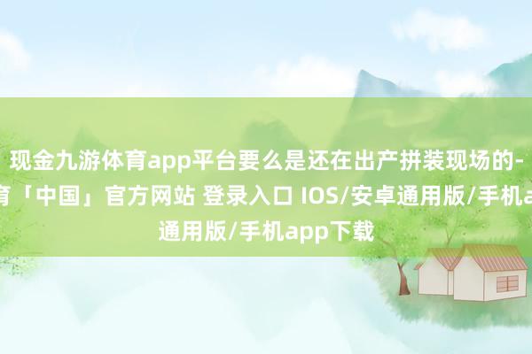 现金九游体育app平台要么是还在出产拼装现场的-九游体育「中国」官方网站 登录入口 IOS/安卓通用版/手机app下载