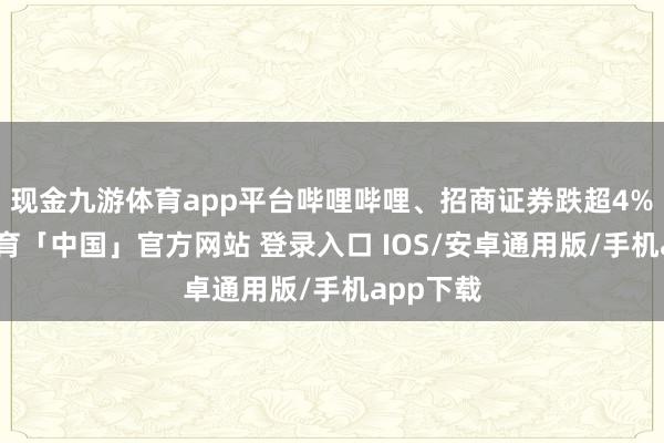 现金九游体育app平台哔哩哔哩、招商证券跌超4%-九游体育「中国」官方网站 登录入口 IOS/安卓通用版/手机app下载