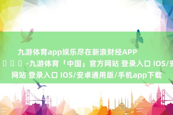 九游体育app娱乐尽在新浪财经APP            													-九游体育「中国」官方网站 登录入口 IOS/安卓通用版/手机app下载