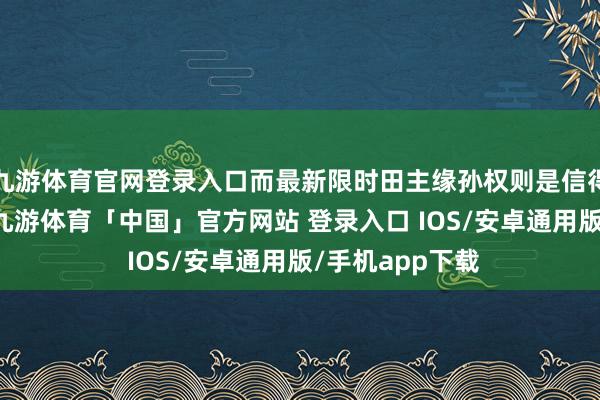 九游体育官网登录入口而最新限时田主缘孙权则是信得过的十万大C-九游体育「中国」官方网站 登录入口 IOS/安卓通用版/手机app下载