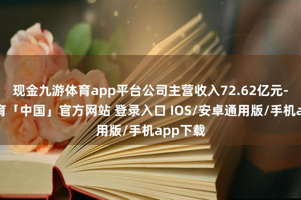 现金九游体育app平台公司主营收入72.62亿元-九游体育「中国」官方网站 登录入口 IOS/安卓通用版/手机app下载