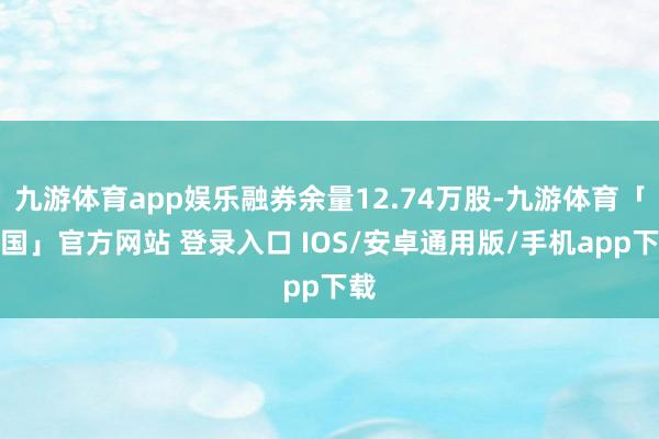 九游体育app娱乐融券余量12.74万股-九游体育「中国」官方网站 登录入口 IOS/安卓通用版/手机app下载