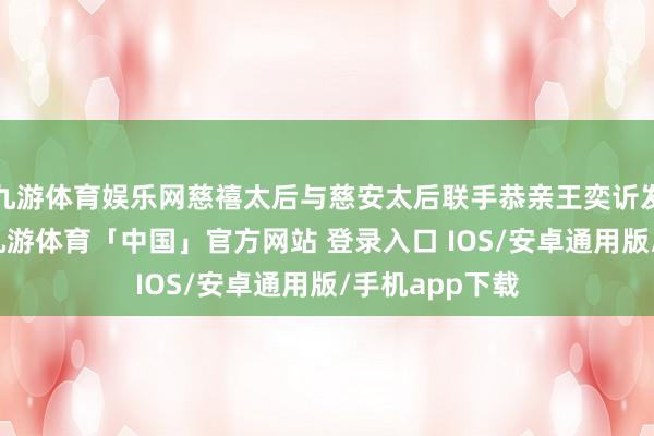 九游体育娱乐网慈禧太后与慈安太后联手恭亲王奕䜣发动辛酉政变-九游体育「中国」官方网站 登录入口 IOS/安卓通用版/手机app下载