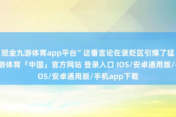 现金九游体育app平台”这番言论在褒贬区引爆了猛烈的辩白-九游体育「中国」官方网站 登录入口 IOS/安卓通用版/手机app下载
