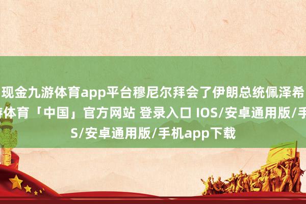 现金九游体育app平台穆尼尔拜会了伊朗总统佩泽希王人扬-九游体育「中国」官方网站 登录入口 IOS/安卓通用版/手机app下载