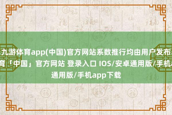 九游体育app(中国)官方网站系数推行均由用户发布-九游体育「中国」官方网站 登录入口 IOS/安卓通用版/手机app下载