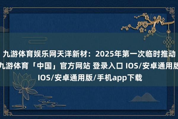 九游体育娱乐网天洋新材：2025年第一次临时推动大会方案公告-九游体育「中国」官方网站 登录入口 IOS/安卓通用版/手机app下载